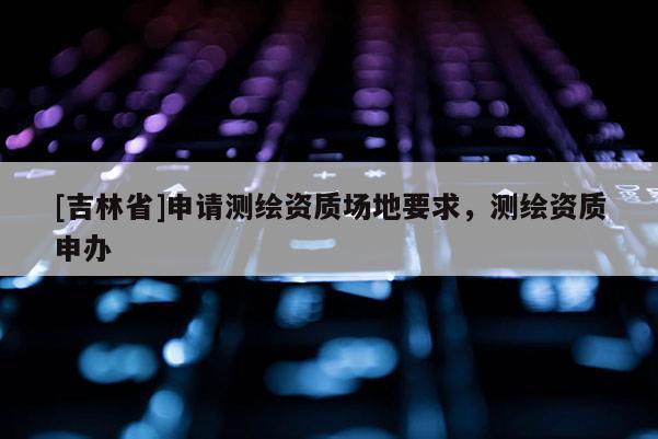 [吉林省]申請測繪資質(zhì)場地要求，測繪資質(zhì)申辦