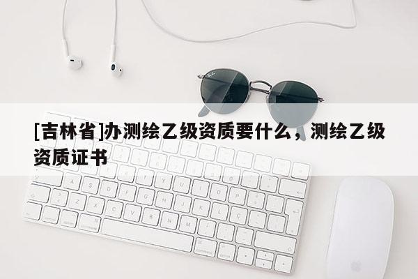 [吉林省]辦測繪乙級資質要什么，測繪乙級資質證書