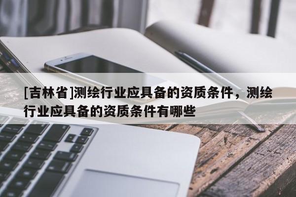 [吉林省]測繪行業應具備的資質條件，測繪行業應具備的資質條件有哪些