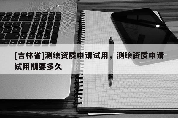 [吉林省]測繪資質申請試用，測繪資質申請試用期要多久