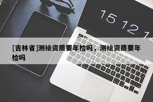 [吉林省]測繪資質要年檢嗎，測繪資質要年檢嗎