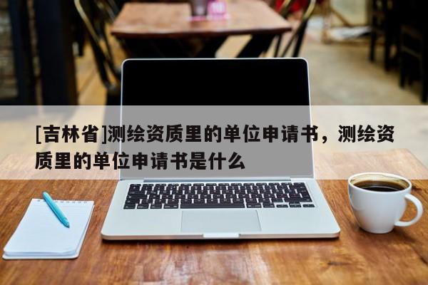[吉林省]測(cè)繪資質(zhì)里的單位申請(qǐng)書(shū)，測(cè)繪資質(zhì)里的單位申請(qǐng)書(shū)是什么
