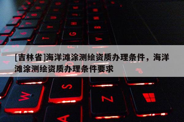 [吉林省]海洋灘涂測繪資質(zhì)辦理條件，海洋灘涂測繪資質(zhì)辦理條件要求