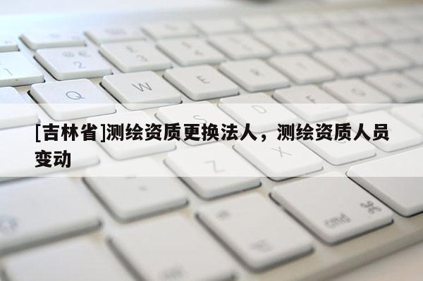 [吉林省]測繪資質(zhì)更換法人，測繪資質(zhì)人員變動