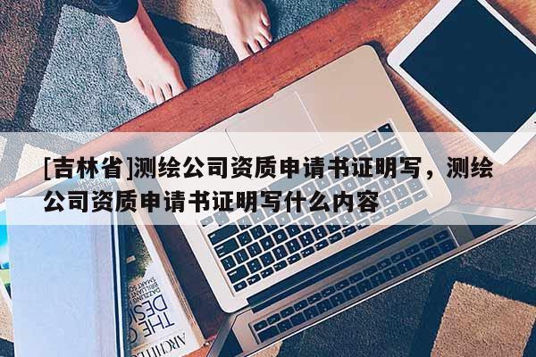 [吉林省]測(cè)繪公司資質(zhì)申請(qǐng)書證明寫，測(cè)繪公司資質(zhì)申請(qǐng)書證明寫什么內(nèi)容
