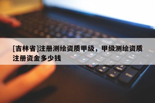 [吉林省]注冊測繪資質甲級，甲級測繪資質注冊資金多少錢