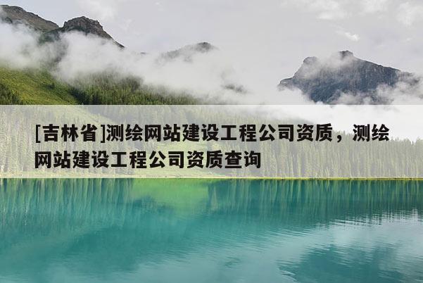 [吉林省]測繪網站建設工程公司資質，測繪網站建設工程公司資質查詢