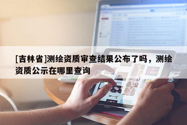 [吉林省]測繪資質審查結果公布了嗎，測繪資質公示在哪里查詢