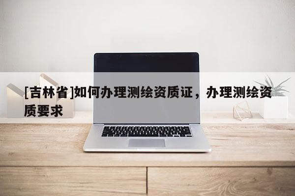 [吉林省]如何辦理測(cè)繪資質(zhì)證，辦理測(cè)繪資質(zhì)要求
