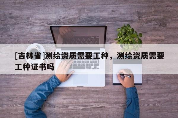 [吉林省]測繪資質需要工種，測繪資質需要工種證書嗎