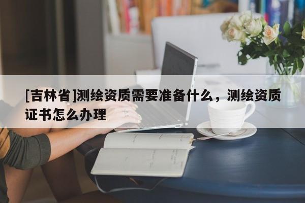 [吉林省]測繪資質需要準備什么，測繪資質證書怎么辦理