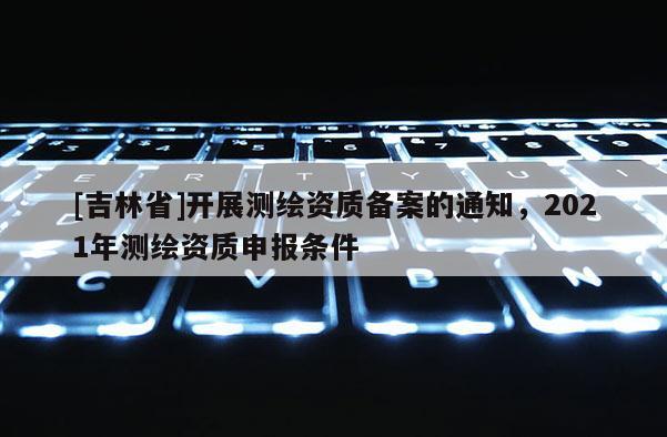 [吉林省]開展測繪資質備案的通知，2021年測繪資質申報條件