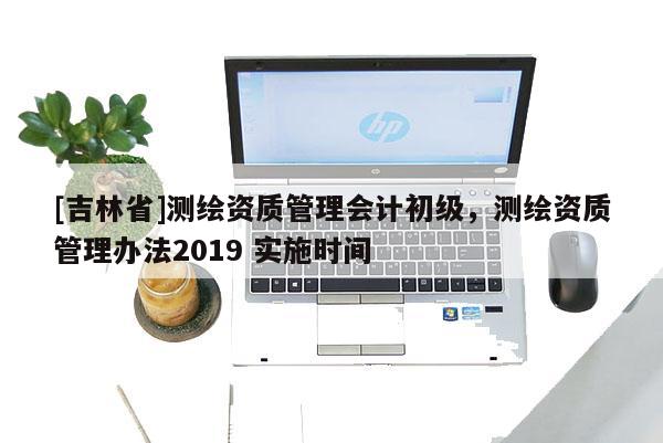[吉林省]測繪資質管理會計初級，測繪資質管理辦法2019 實施時間