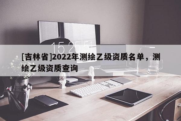 [吉林省]2022年測繪乙級資質名單，測繪乙級資質查詢