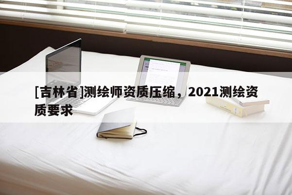 [吉林省]測繪師資質壓縮，2021測繪資質要求