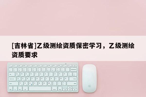 [吉林省]乙級測繪資質保密學習，乙級測繪資質要求