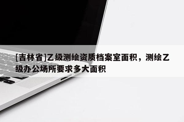 [吉林省]乙級測繪資質檔案室面積，測繪乙級辦公場所要求多大面積