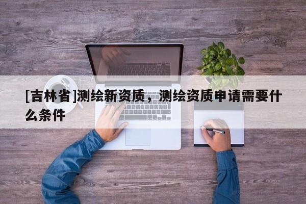 [吉林省]測繪新資質，測繪資質申請需要什么條件
