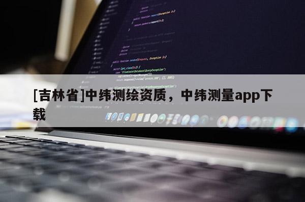 [吉林省]中緯測(cè)繪資質(zhì)，中緯測(cè)量app下載