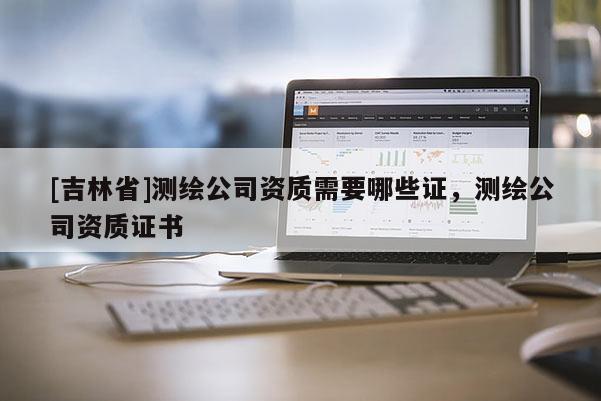 [吉林省]測繪公司資質需要哪些證，測繪公司資質證書