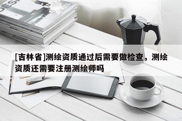 [吉林省]測繪資質(zhì)通過后需要做檢查，測繪資質(zhì)還需要注冊測繪師嗎