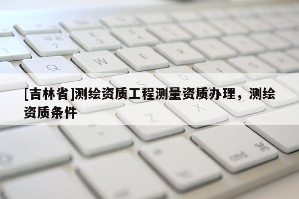 [吉林省]測(cè)繪資質(zhì)工程測(cè)量資質(zhì)辦理，測(cè)繪資質(zhì)條件