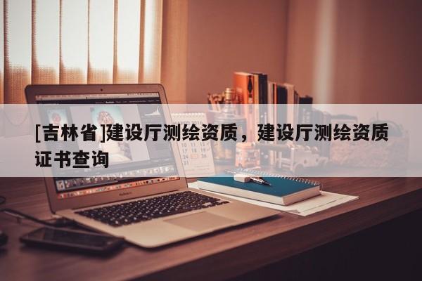 [吉林省]建設(shè)廳測(cè)繪資質(zhì)，建設(shè)廳測(cè)繪資質(zhì)證書(shū)查詢