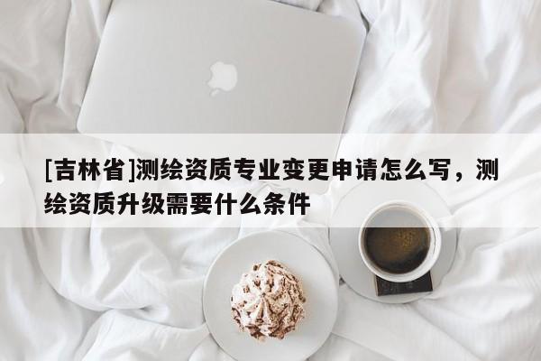 [吉林省]測繪資質專業變更申請怎么寫，測繪資質升級需要什么條件