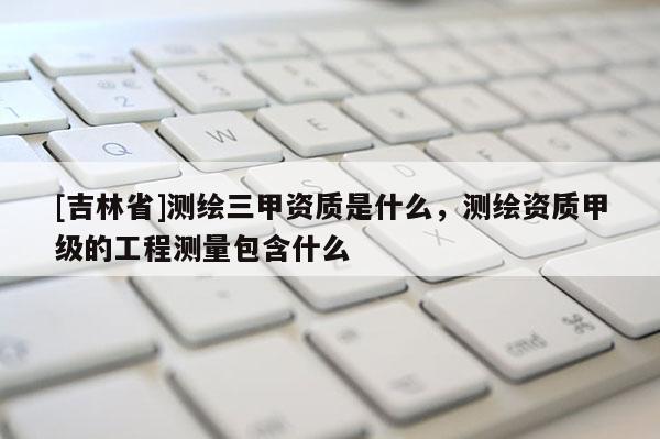 [吉林省]測繪三甲資質是什么，測繪資質甲級的工程測量包含什么