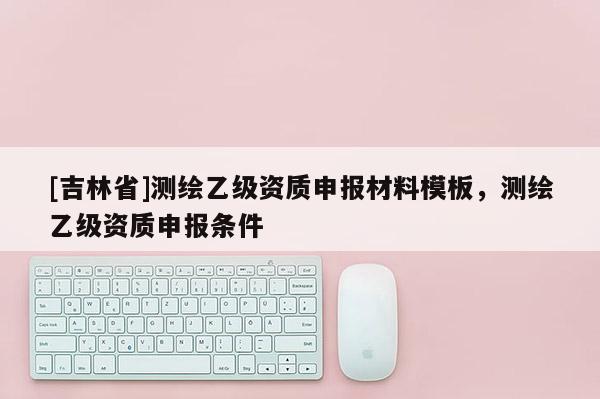 [吉林省]測繪乙級資質申報材料模板，測繪乙級資質申報條件