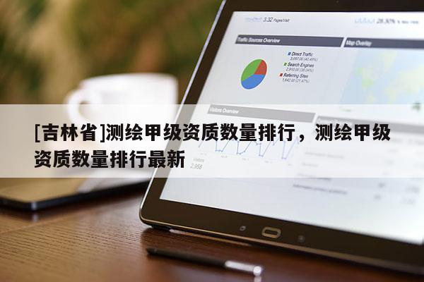 [吉林省]測繪甲級資質(zhì)數(shù)量排行，測繪甲級資質(zhì)數(shù)量排行最新