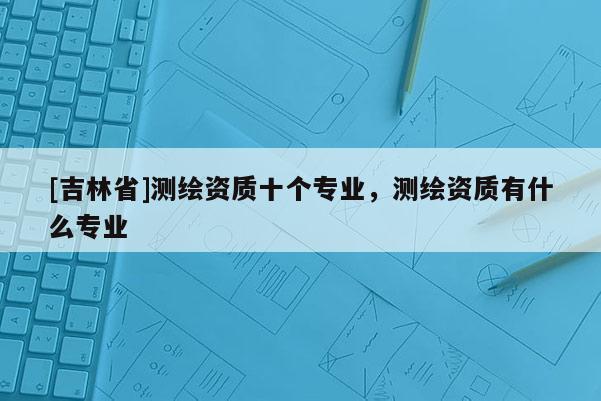 [吉林省]測(cè)繪資質(zhì)十個(gè)專業(yè)，測(cè)繪資質(zhì)有什么專業(yè)