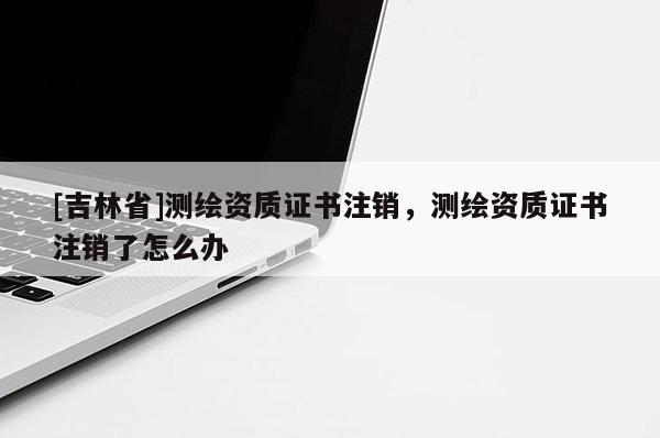 [吉林省]測繪資質證書注銷，測繪資質證書注銷了怎么辦