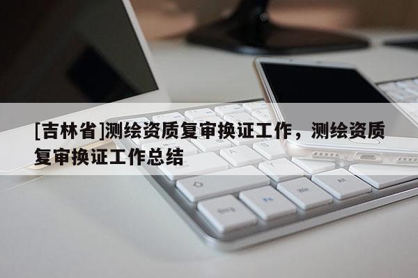 [吉林省]測繪資質(zhì)復審換證工作，測繪資質(zhì)復審換證工作總結(jié)