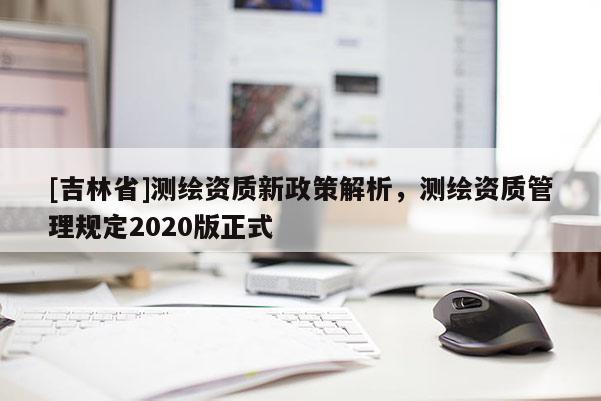 [吉林省]測繪資質新政策解析，測繪資質管理規(guī)定2020版正式
