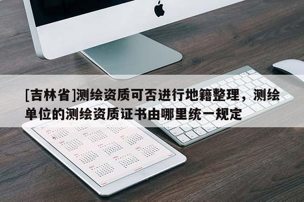 [吉林省]測繪資質可否進行地籍整理，測繪單位的測繪資質證書由哪里統一規定
