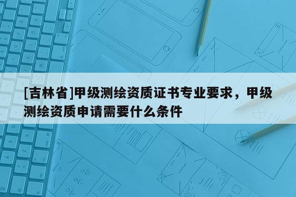 [吉林省]甲級測繪資質證書專業要求，甲級測繪資質申請需要什么條件