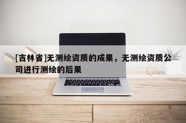 [吉林省]無測繪資質(zhì)的成果，無測繪資質(zhì)公司進行測繪的后果