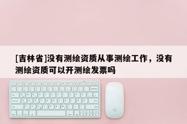 [吉林省]沒有測繪資質(zhì)從事測繪工作，沒有測繪資質(zhì)可以開測繪發(fā)票嗎