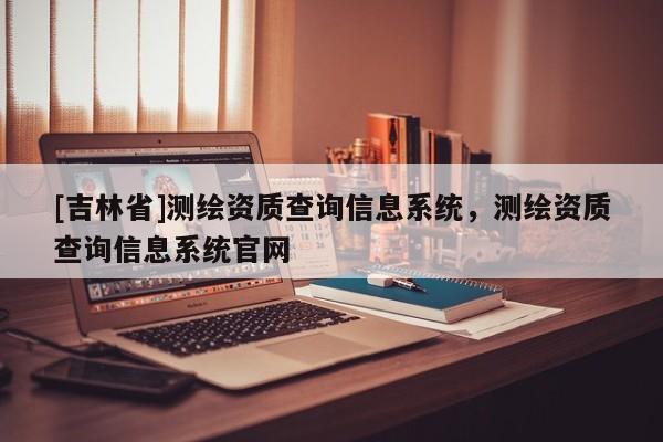 [吉林省]測(cè)繪資質(zhì)查詢信息系統(tǒng)，測(cè)繪資質(zhì)查詢信息系統(tǒng)官網(wǎng)