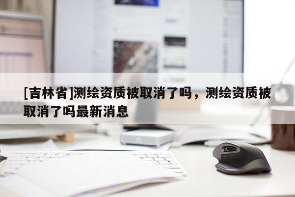 [吉林省]測繪資質被取消了嗎，測繪資質被取消了嗎最新消息
