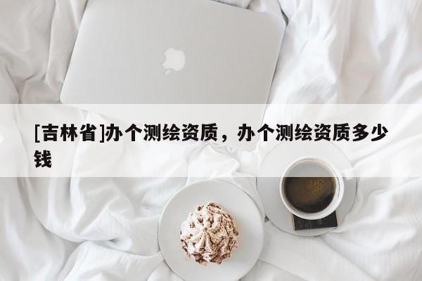 [吉林省]辦個測繪資質，辦個測繪資質多少錢