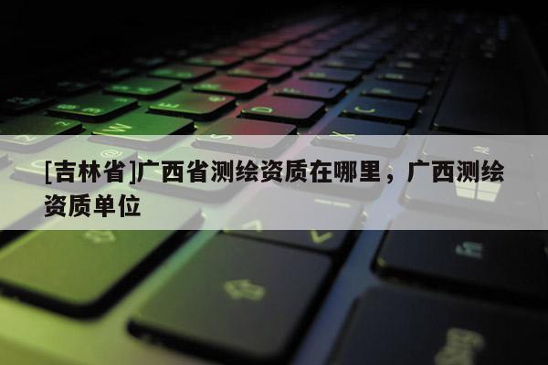 [吉林省]廣西省測繪資質在哪里，廣西測繪資質單位