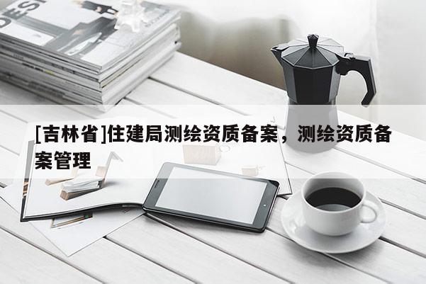 [吉林省]住建局測繪資質備案，測繪資質備案管理
