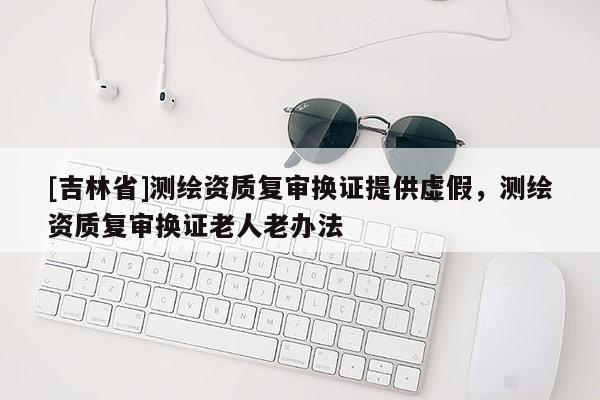 [吉林省]測(cè)繪資質(zhì)復(fù)審換證提供虛假，測(cè)繪資質(zhì)復(fù)審換證老人老辦法