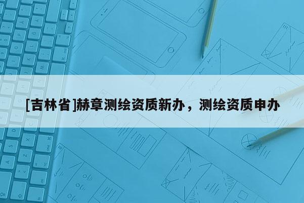 [吉林省]赫章測繪資質新辦，測繪資質申辦