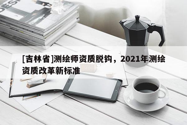 [吉林省]測繪師資質(zhì)脫鉤，2021年測繪資質(zhì)改革新標準