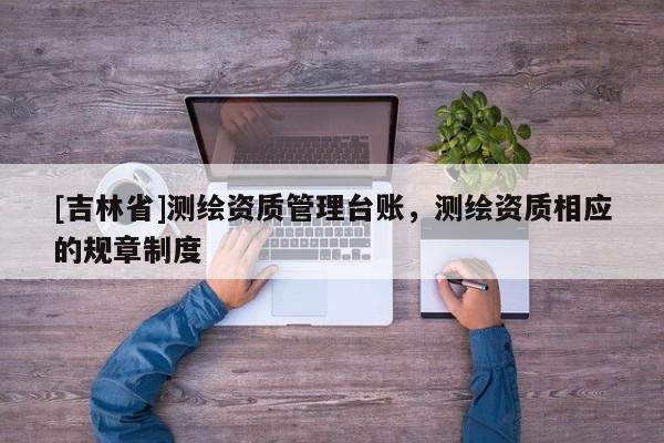 [吉林省]測繪資質(zhì)管理臺賬，測繪資質(zhì)相應(yīng)的規(guī)章制度