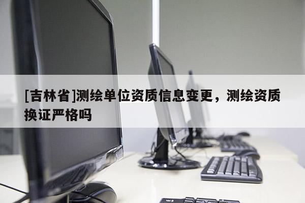 [吉林省]測(cè)繪單位資質(zhì)信息變更，測(cè)繪資質(zhì)換證嚴(yán)格嗎