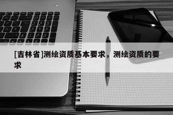 [吉林省]測繪資質基本要求，測繪資質的要求